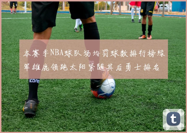 本赛季NBA球队场均罚球数排行榜绿军雄鹿领跑太阳紧随其后勇士排名第九
