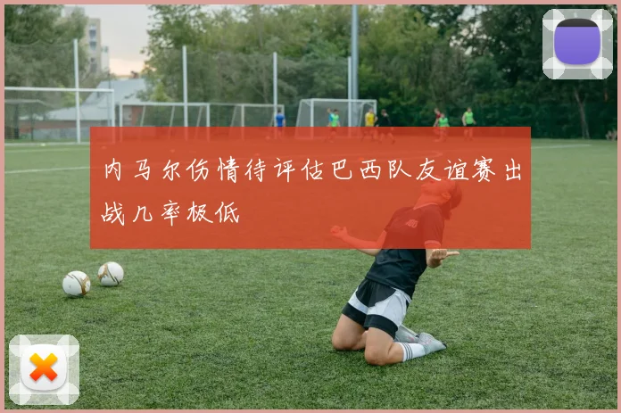 内马尔伤情待评估巴西队友谊赛出战几率极低