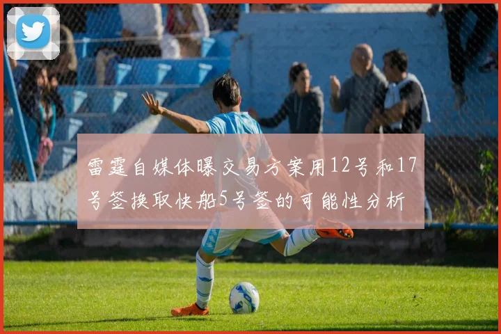 雷霆自媒体曝交易方案用12号和17号签换取快船5号签的可能性分析