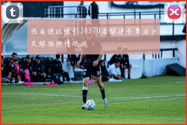西南德比吸引38570名球迷齐聚龙兴足球场热情观战