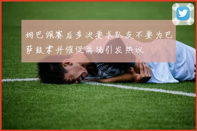 姆巴佩赛后多次要求队友不要为巴萨鼓掌并催促离场引发热议