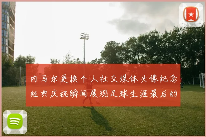 内马尔更换个人社交媒体头像纪念经典庆祝瞬间展现足球生涯最后的辉煌时刻