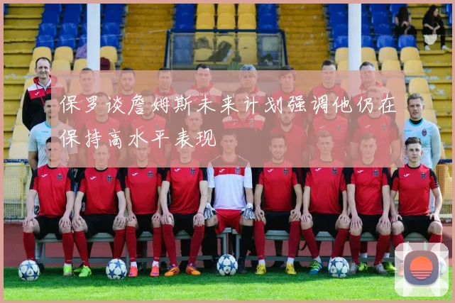 保罗谈詹姆斯未来计划强调他仍在保持高水平表现