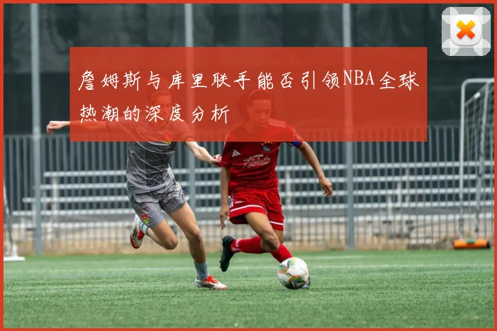 詹姆斯与库里联手能否引领NBA全球热潮的深度分析