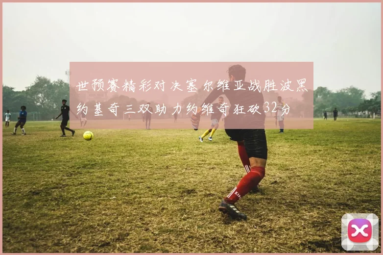 世预赛精彩对决塞尔维亚战胜波黑约基奇三双助力约维奇狂砍32分