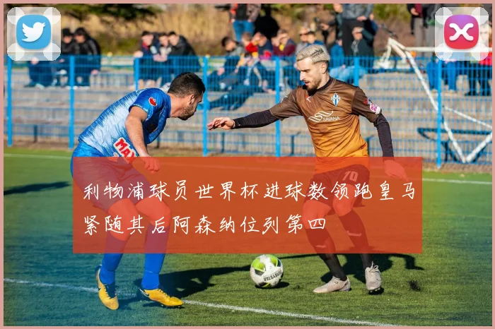 利物浦球员世界杯进球数领跑皇马紧随其后阿森纳位列第四