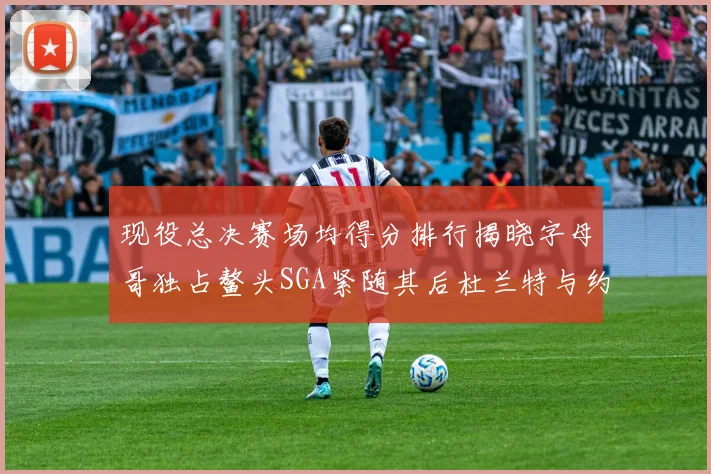 现役总决赛场均得分排行揭晓字母哥独占鳌头SGA紧随其后杜兰特与约基奇争夺第三
