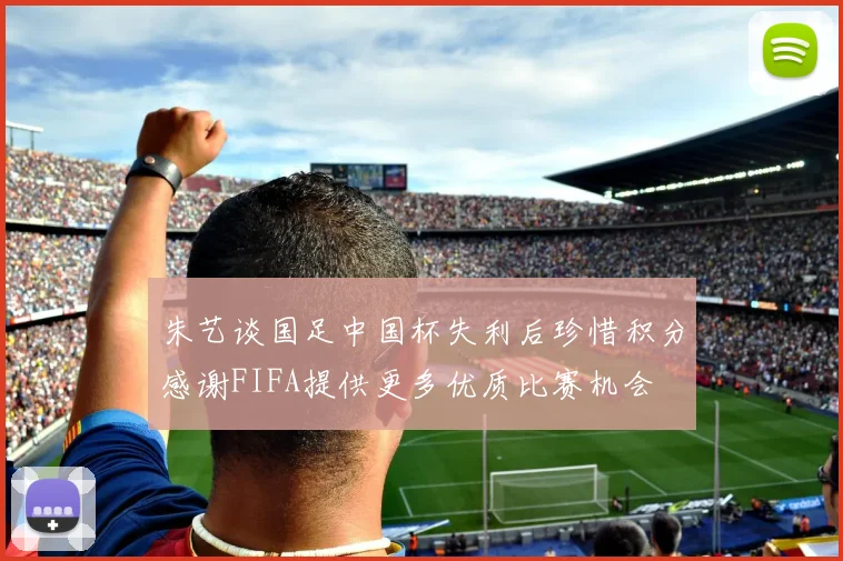 朱艺谈国足中国杯失利后珍惜积分感谢FIFA提供更多优质比赛机会
