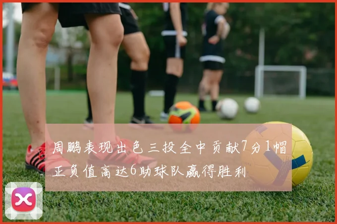 周鹏表现出色三投全中贡献7分1帽正负值高达6助球队赢得胜利
