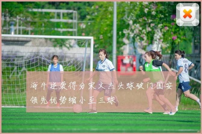 海牛逆袭得分宋文杰头球破门国安领先优势缩小至三球