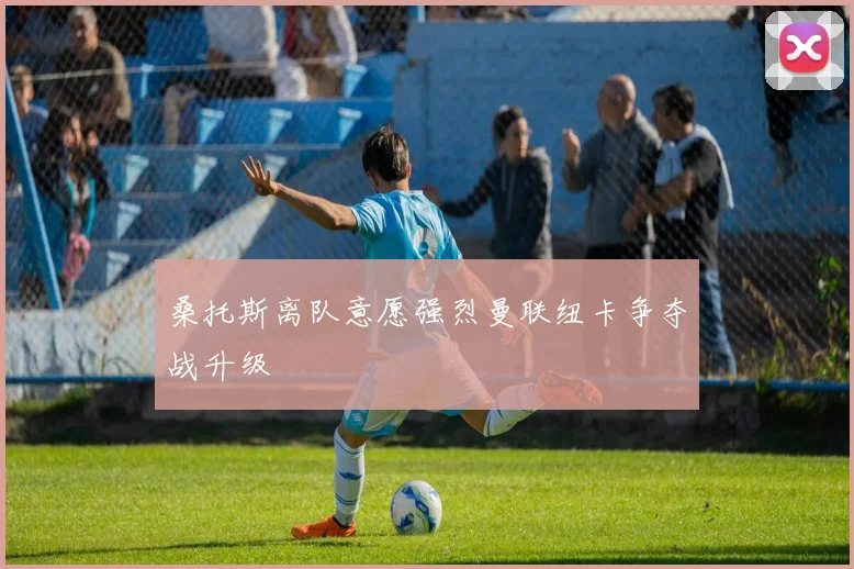 桑托斯离队意愿强烈曼联纽卡争夺战升级