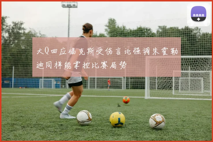 大Q回应福克斯受伤言论强调朱霍勒迪同样能掌控比赛局势