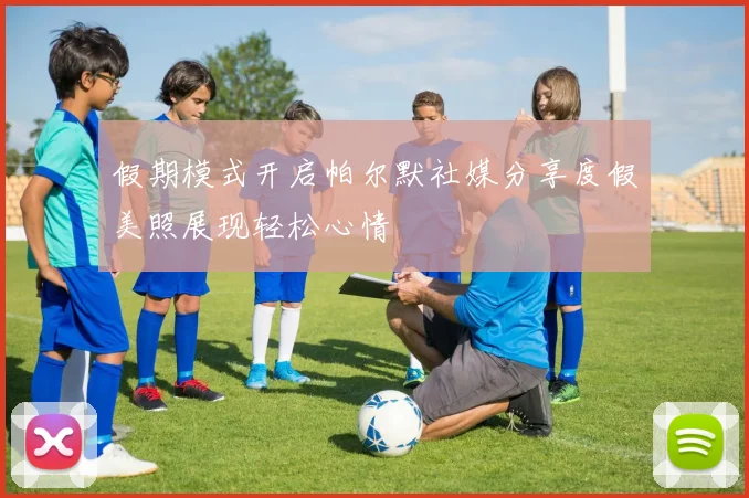 假期模式开启帕尔默社媒分享度假美照展现轻松心情