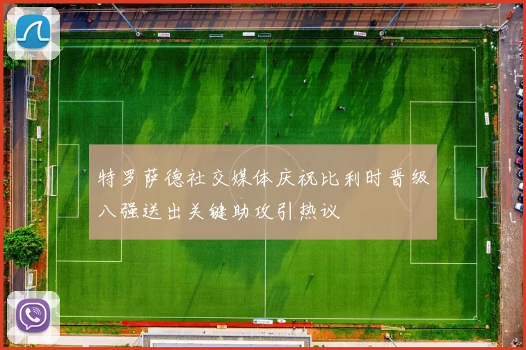 特罗萨德社交媒体庆祝比利时晋级八强送出关键助攻引热议
