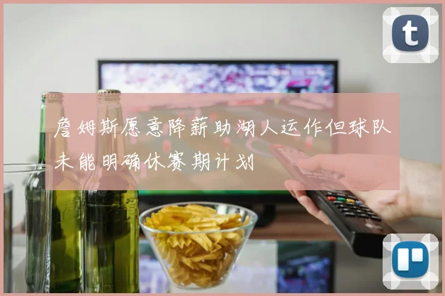 詹姆斯愿意降薪助湖人运作但球队未能明确休赛期计划