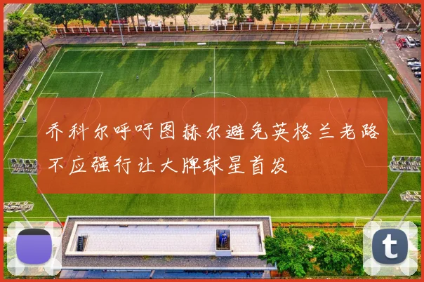 乔科尔呼吁图赫尔避免英格兰老路不应强行让大牌球星首发
