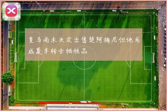 皇马尚未决定出售楚阿梅尼但他或成夏季转会牺牲品