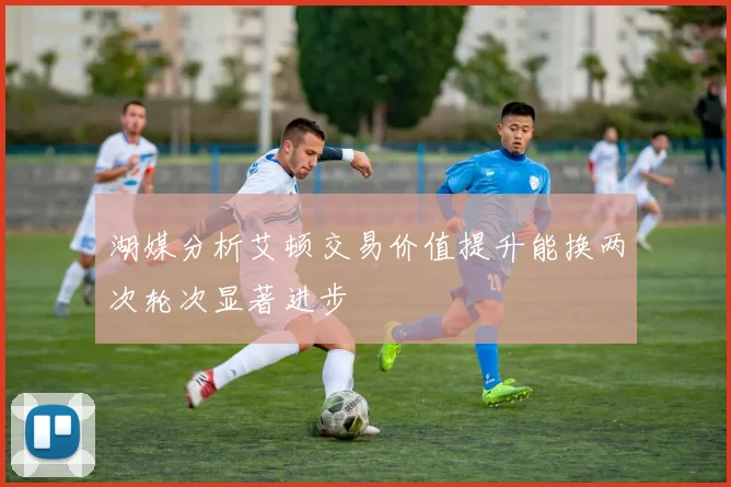 湖媒分析艾顿交易价值提升能换两次轮次显著进步