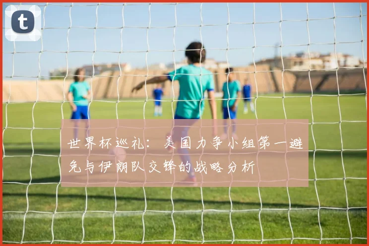 世界杯巡礼：美国力争小组第一避免与伊朗队交锋的战略分析