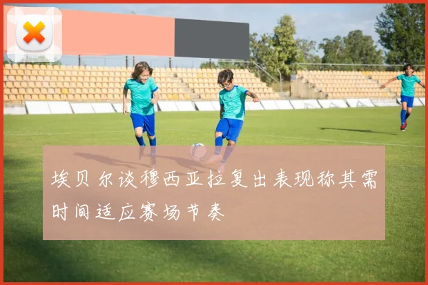 埃贝尔谈穆西亚拉复出表现称其需时间适应赛场节奏