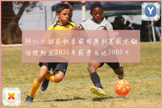 拜仁计划在秋季前将奥利塞薪水翻倍续约至2031年薪资或达3000万