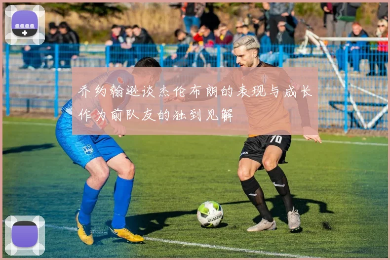 乔约翰逊谈杰伦布朗的表现与成长作为前队友的独到见解