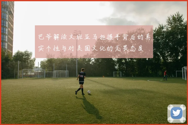 巴爷解读文班亚马拒握手背后的真实个性与对美国文化的无畏态度