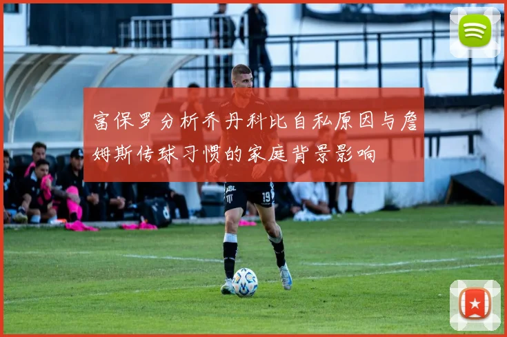 富保罗分析乔丹科比自私原因与詹姆斯传球习惯的家庭背景影响