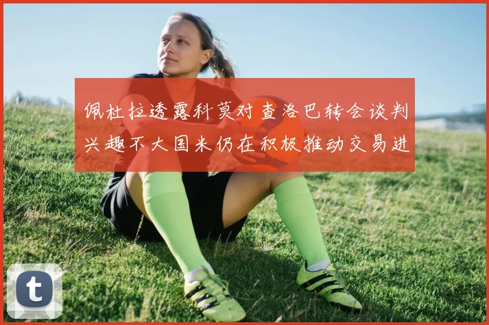 佩杜拉透露科莫对查洛巴转会谈判兴趣不大国米仍在积极推动交易进程