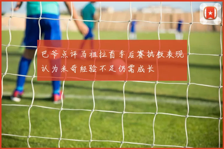巴爷点评马祖拉首季后赛执教表现认为米奇经验不足仍需成长