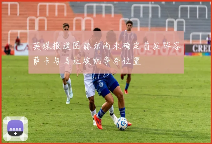 英媒报道图赫尔尚未确定首发阵容萨卡与马杜埃凯争夺位置