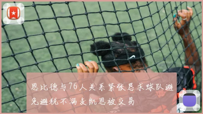 恩比德与76人关系紧张恳求球队避免避税不满麦凯恩被交易