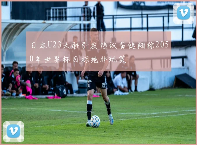 日本U23大胜引发热议黄健翔称2050年世界杯目标绝非玩笑