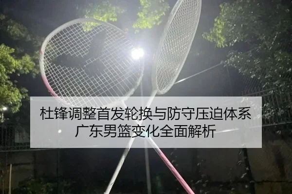 杜锋调整首发轮换与防守压迫体系 广东男篮变化全面解析